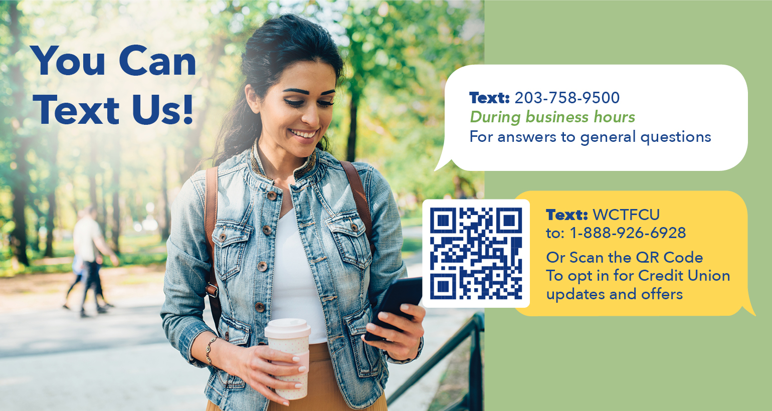 You can text us! Text: 203-758-9500 during business hours for answers to general questions Text: WCTFCU to: 1-888-926-6928 or scan the qr code to opt in for credit union updates and offers